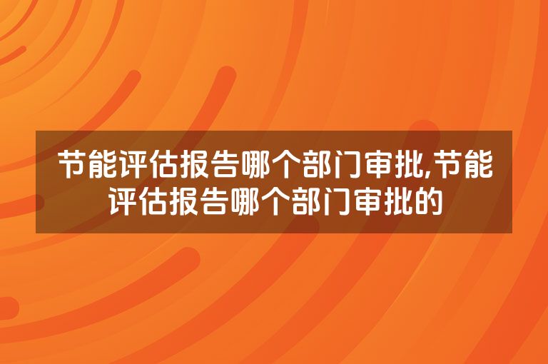 节能评估报告哪个部门审批,节能评估报告哪个部门审批的